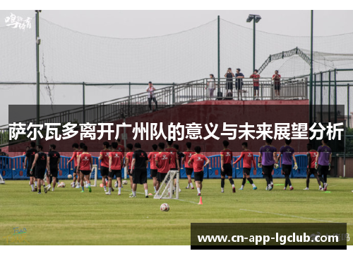 萨尔瓦多离开广州队的意义与未来展望分析 萨尔瓦多离开广州队的意义与未来展望分析