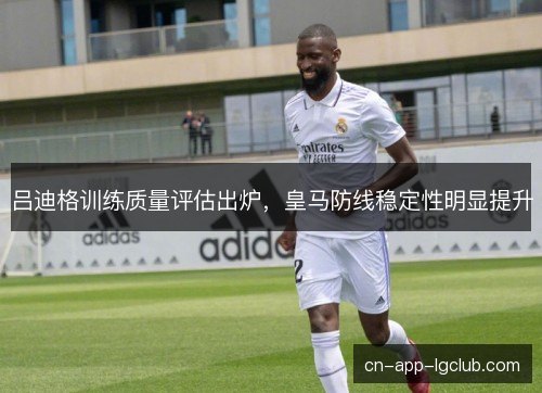 吕迪格训练质量评估出炉，皇马防线稳定性明显提升